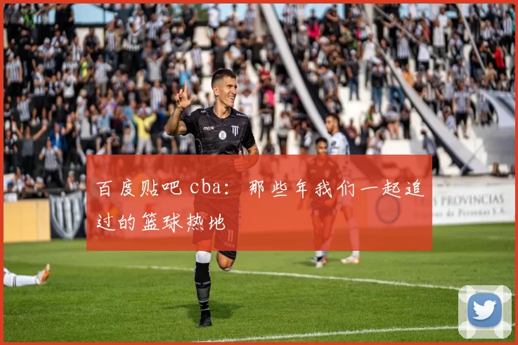 百度贴吧 cba：那些年我们一起追过的篮球热地